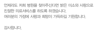 언제라도 저희 병원을 찾아주신다면 밝은 미소와 사랑으로 친절한 의료서비스를 하도록하겠습니다. 여러분의 가정에 사랑과 희망이 가득하길 기원합니다.
감사합니다