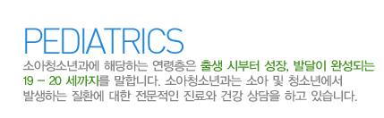 소아청소년과란?
    소아청소년과에 해당하는 연령층은 출생 시부터 성장, 발달이 완성되는 19 - 20 세까지를 말합니다.
    소아청소년과는  소아 및 청소년에서 발생하는 질환에 대한 전문적인 진료와 건강 상담을 하고 있습니다.