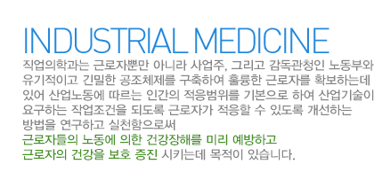 산업의학과란?
산업의학과는 근로자뿐만 아니라 사업주, 그리고 감독관청인 노동부와 유기적이고 긴밀한 공조체제를 구축하여 훌륭한 근로자를 확보하는데 있어 산업노동에 따르는 인간의 적응범위를 기본으로 하여 산업기술이 요구하는 작업조건을 되도록 근로자가 적응할 수 있도록 개선하는 방법을 연구하고 실천함으로써 근로자들의 노동에 의한 건강장해를 미리 예방하고 근로자의 건강을 보호 증진 시키는데목적이 있습니다.