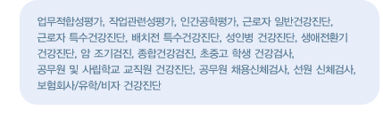 진료영역
    업무적합성평가, 작업관련성평가, 인간공학평가, 근로자 일반건강진단, 근로자 특수건강진단, 배치전 특수건강진단, 성인병 건강진단, 생애전환기 건강진단, 암 조기검진, 종합건강검진, 초중고 학생 건강검사, 공무원 및 사립학교 교직원 건강진단, 공무원 채용신체검사, 선원 신체검사, 보험회사/유학/비자 건강진단