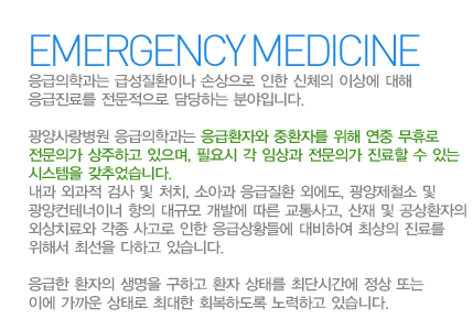 응급의학과는 급성질환이나 손상으로 인한 신체의 이상에 대해 응급진료를 전문적으로 담당하는 분야입니다.
광양사랑병원 응급의학과는 응급환자와 중환자를 위해 연중 무휴로 전문의가 상주하고 있으며, 필요시 각 임상과 전문의가 진료할 수 있는 시스템을 갖추었습니다. 내과 외과적 검사 및 처치, 소아과 응급질환 외에도, 광양제철소 및 광양컨테너이너 항의 대규모 개발에 따른 교통사고, 산재 및 공상환자의 외상치료와 각종 사고로 인한 응급상황들에 대비하여 최상의 진료를 위해서 최선을 다하고 있습니다.
응급한 환자의 생명을 구하고 환자 상태를 최단시간에 정상 또는 이에 가까운 상태로 최대한 회복하도록 노력하고 있습니다.