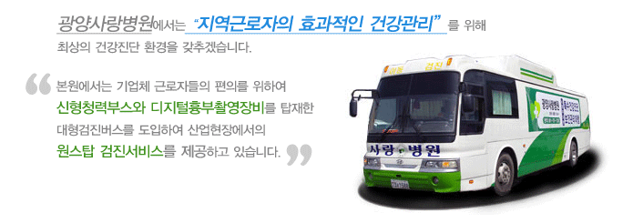 광양사랑병원에서는 지역근로자의 효과적인 건강관리를 위해 최상의 건강진단 환경을 갖추겠습니다.
	본원에서는 기업체 근로자들의 편의를 위하여 신형청력부스와 디지털흉부촬영장비를 탑재한 대형검진버스를 도입하여 산업현장에서의 원스탑 검진서비스를 제공하고 있습니다.