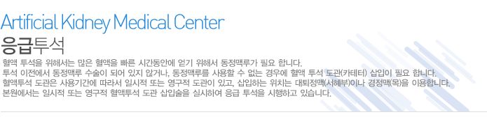 응급투석
혈액 투석을 위해서는 많은 혈액을 빠른 시간동안에 얻기 위해서 동정맥루가 필요 합니다. 투석 이전에서 동정맥루 수술이 되어 있지 않거나, 동정맥루를 사용할 수 없는 경우에 혈액 투석 도관(카테터) 삽입이 필요 합니다. 혈액투석 도관은 사용기간에 따라서 일시적 또는 영구적 도관이 있고, 삽입하는 위치는 대퇴정맥(서혜부)이나 경정맥(목)을 이용합니다. 본원에서는 일시적 또는 영구적 혈액투석 도관 삽입술을 실시하여 응급 투석을 시행하고 있습니다.