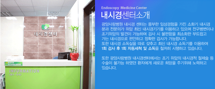 광양사랑병원 내시경 센터는 풍부한 임상경험을 가진 소화기 내시경 분과 전문의가 위암 최신 내시경기기를 이용하고 있으며 전구병변이나 조기위암의 발견이 가능하며 검사 시 불편함을 최소화한 부드럽고 가는 내시경으로 편안하고 정확한 검사가 가능합니다. 또한 내시경 소독실을 따로 갖추고 최신 내시경 소독기를 이용하여 1회 검사 후 1회 자동세척 및 소독을 철저히 시행하고 있습니다.

또한 광양사랑병원 내시경센터에서는 조기 위암의 내시경적 절제술 등 수술이 불가능 하였던 환자에게 새로운 희망을 주기위해 노력하고 있습니다.