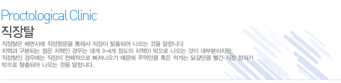 직장탈은 배변시에 직장항문을 통해서 직장이 탈출되어 나오는 것을 말합니다. 치핵과 구분되는 점은 치핵인 경우는 대개 3-4개 정도의 치핵이 밖으로 나오는 것이 대부분이지만, 직장탈인 경우에는 직장이 전체적으로 빠져나오기 때문에 주먹만큼 혹은 적게는 달걀만큼 빨간 직장 창자가 밖으로 탈출되어 나오는 것을 말합니다.