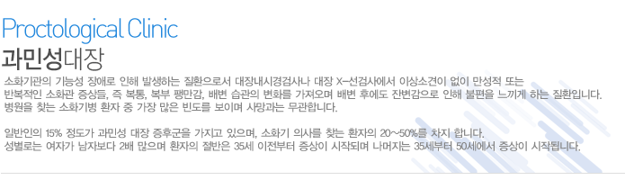 소화기관의 기능성 장애로 인해 발생하는 질환으로서 대장내시경검사나 대장 X-선검사에서 이상소견이 없이 만성적 또는 반복적인 소화관 증상들, 즉 복통, 복부 팽만감, 배변 습관의 변화를 가져오며 배변 후에도 잔변감으로 인해 불편을 느끼게 하는 질환입니다. 병원을 찾는 소화기병 환자 중 가장 많은 빈도를 보이며 사망과는 무관합니다.
일반인의 15% 정도가 과민성 대장 증후군을 가지고 있으며, 소화기 의사를 찾는 환자의 20~50%를 차지 합니다. 성별로는 여자가 남자보다 2배 많으며 환자의 절반은 35세 이전부터 증상이 시작되며 나머지는 35세부터 50세에서 증상이 시작됩니다.