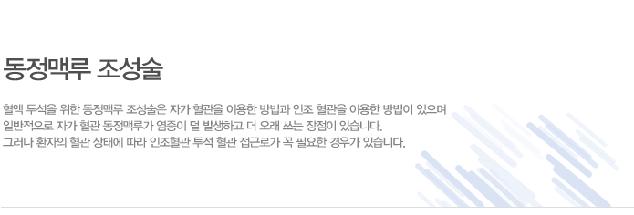 동정맥루란?
수술을 통하여 인접한 동맥과 정맥 혈관을 연결하여 혈관을 굵게 만드는 것을 말하며, 혈 액 투석을 통해 굵은 주사바늘을 혈관에 삽입하기 위해 필요한 조치입니다.
혈관 상태에 따라서 환자 자신의 동맥과 정맥을 직접 연결하거나 환자의 동맥과 정맥 사이 에 인조혈관을 삽입하여 연결하기도 합니다.
수술 후 6~8주가 지나서 혈관이 잘 자라면 동맥측과 정맥측에 각 각 바늘을 삽입하여 투 석할 수 있으며 동정맥루가 잘 형성되고 유지가 잘 될 수 있도록 혈관관리를 해야 합니다. 