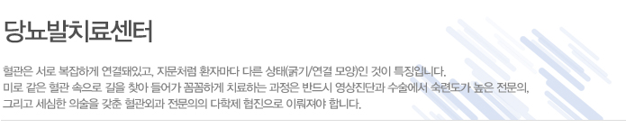 당뇨발치료센터
혈관은 서로 복잡하게 연결돼있고, 지문처럼 환자마다 다른 상태(굵기/연결 모양)인 것이 특징입니다.
미로 같은 혈관 속으로 길을 찾아 들어가 꼼꼼하게 치료하는 과정은 반드시 영상진단과 수술에서 숙련도가 높은 전문의,
그리고 세심한 의술을 갖춘 혈관외과 전문의의 다학제 협진으로 이뤄져야 합니다.